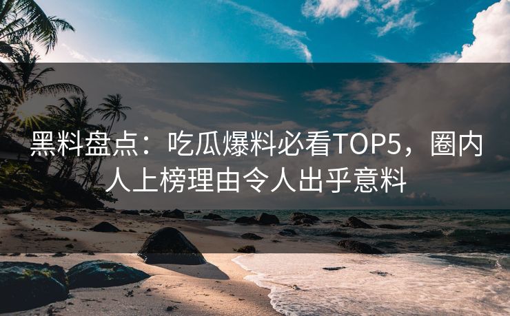 黑料盘点：吃瓜爆料必看TOP5，圈内人上榜理由令人出乎意料