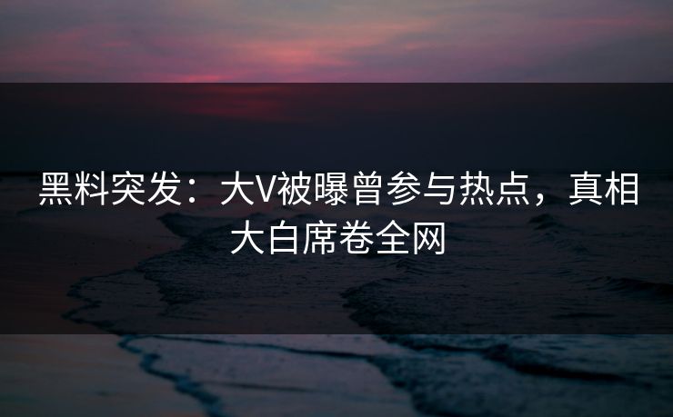 黑料突发：大V被曝曾参与热点，真相大白席卷全网