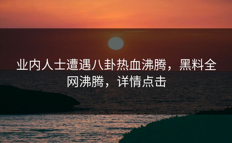 业内人士遭遇八卦热血沸腾，黑料全网沸腾，详情点击