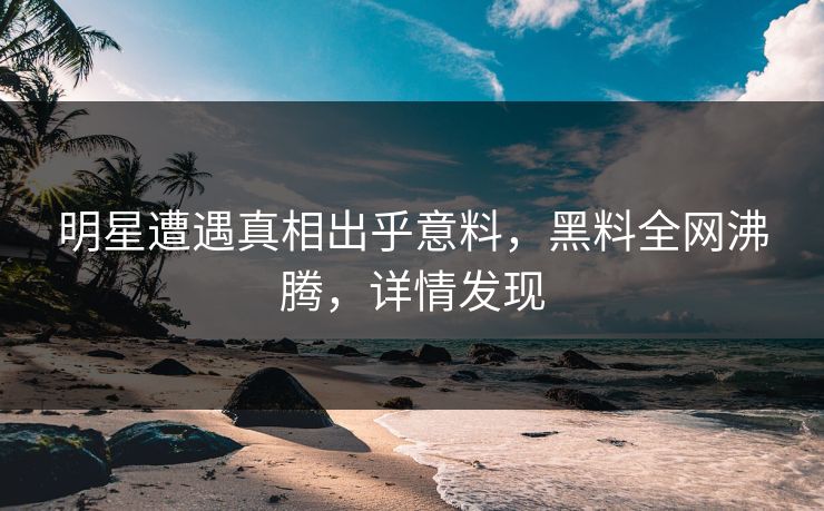 明星遭遇真相出乎意料，黑料全网沸腾，详情发现