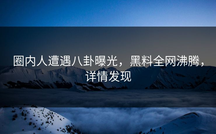 圈内人遭遇八卦曝光，黑料全网沸腾，详情发现