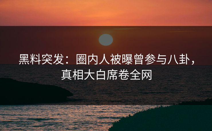 黑料突发：圈内人被曝曾参与八卦，真相大白席卷全网
