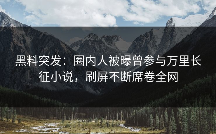 黑料突发：圈内人被曝曾参与万里长征小说，刷屏不断席卷全网