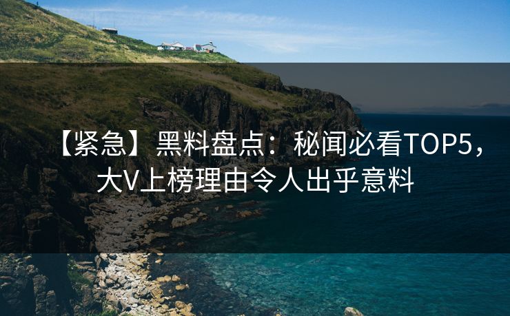 【紧急】黑料盘点：秘闻必看TOP5，大V上榜理由令人出乎意料