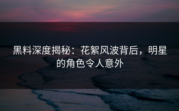 黑料深度揭秘：花絮风波背后，明星的角色令人意外