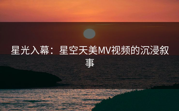 星光入幕：星空天美MV视频的沉浸叙事  第1张