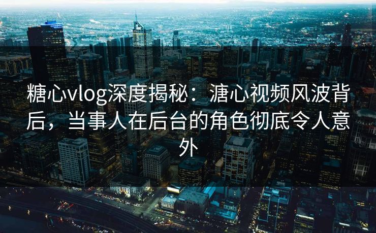 糖心vlog深度揭秘：溏心视频风波背后，当事人在后台的角色彻底令人意外
