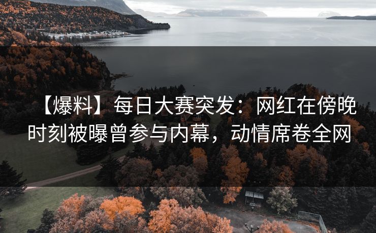 【爆料】每日大赛突发：网红在傍晚时刻被曝曾参与内幕，动情席卷全网