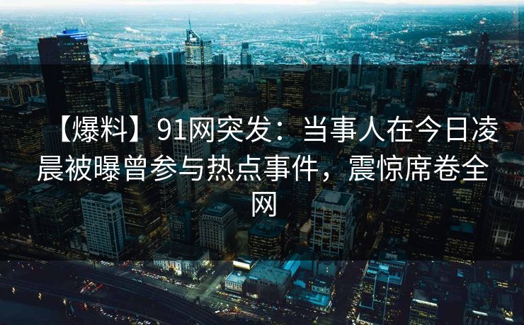 【爆料】91网突发：当事人在今日凌晨被曝曾参与热点事件，震惊席卷全网