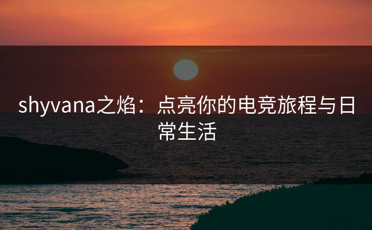 shyvana之焰：点亮你的电竞旅程与日常生活