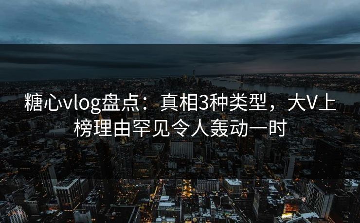 糖心vlog盘点：真相3种类型，大V上榜理由罕见令人轰动一时