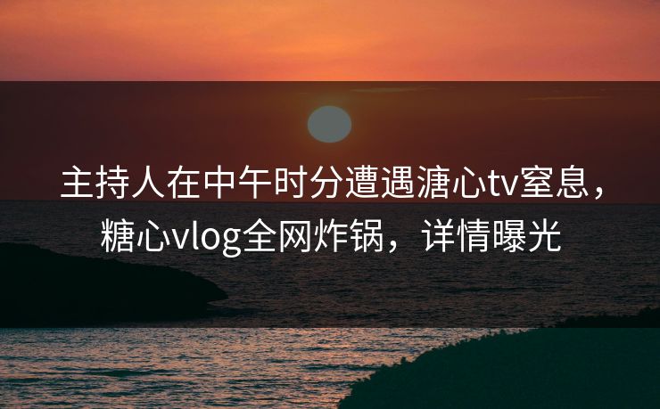 主持人在中午时分遭遇溏心tv窒息，糖心vlog全网炸锅，详情曝光