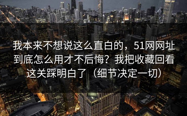 我本来不想说这么直白的，51网网址到底怎么用才不后悔？我把收藏回看这关踩明白了（细节决定一切）  第1张