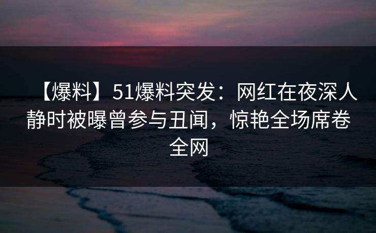 【爆料】51爆料突发：网红在夜深人静时被曝曾参与丑闻，惊艳全场席卷全网
