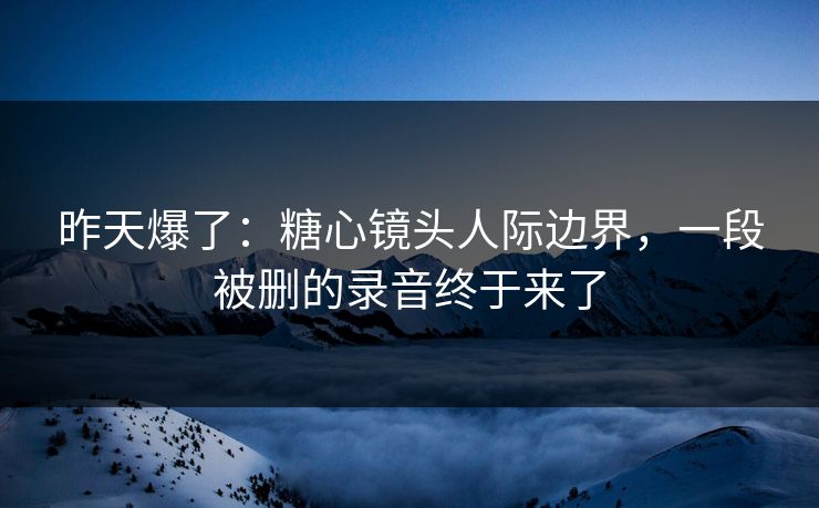 昨天爆了：糖心镜头人际边界，一段被删的录音终于来了