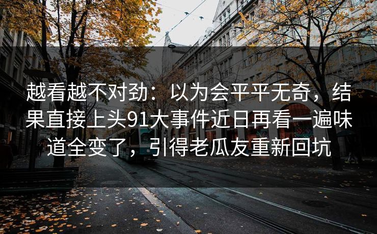 越看越不对劲：以为会平平无奇，结果直接上头91大事件近日再看一遍味道全变了，引得老瓜友重新回坑