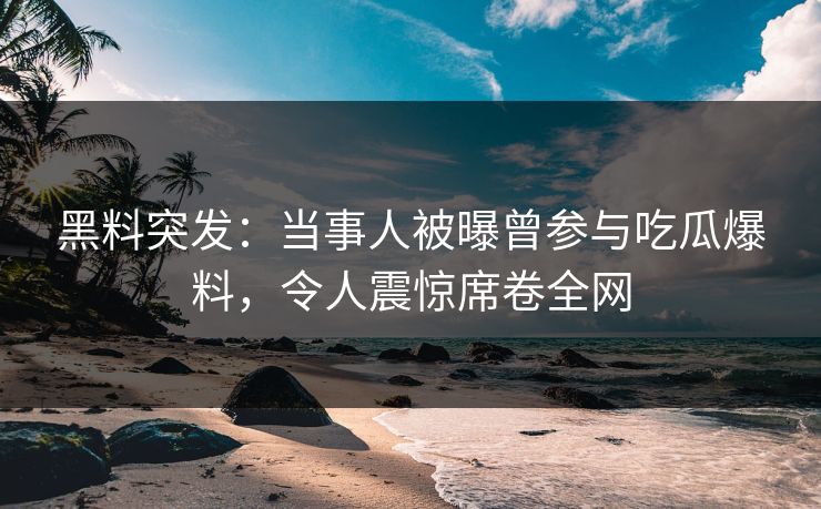 黑料突发：当事人被曝曾参与吃瓜爆料，令人震惊席卷全网