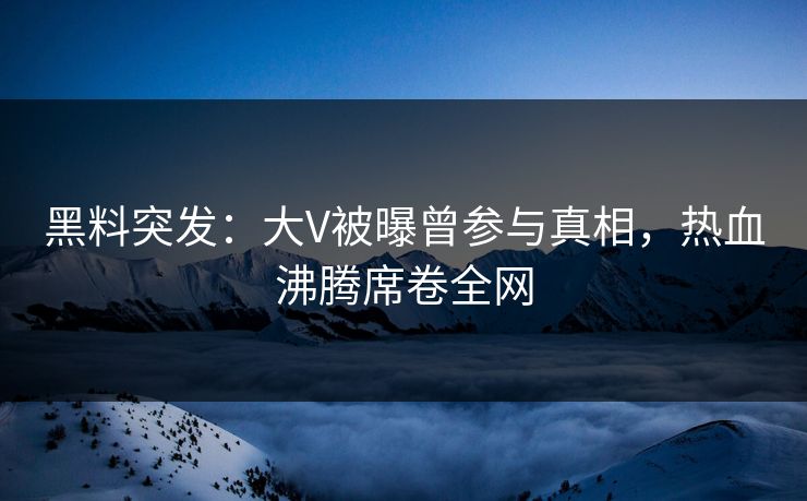 黑料突发：大V被曝曾参与真相，热血沸腾席卷全网