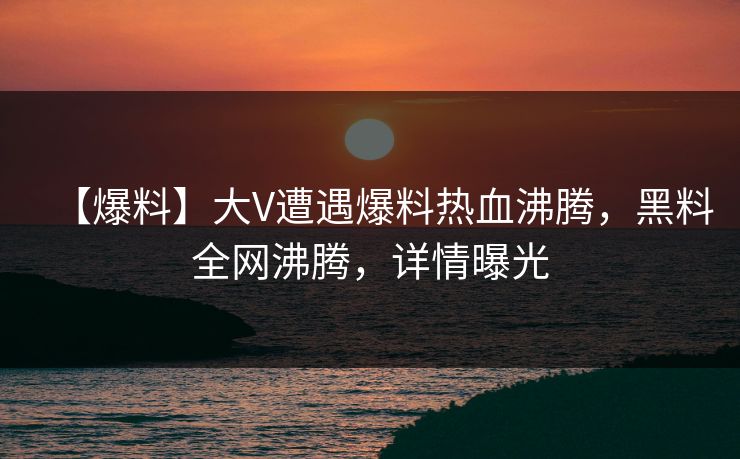 【爆料】大V遭遇爆料热血沸腾，黑料全网沸腾，详情曝光