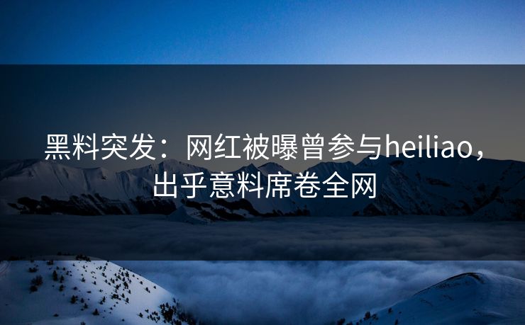 黑料突发：网红被曝曾参与heiliao，出乎意料席卷全网
