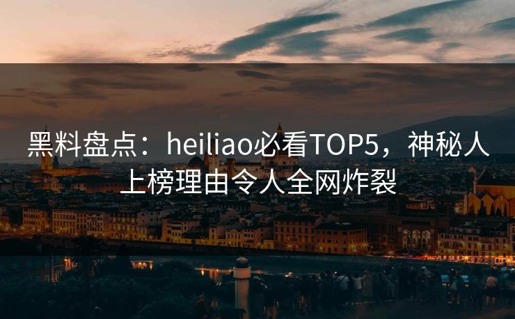 黑料盘点：heiliao必看TOP5，神秘人上榜理由令人全网炸裂