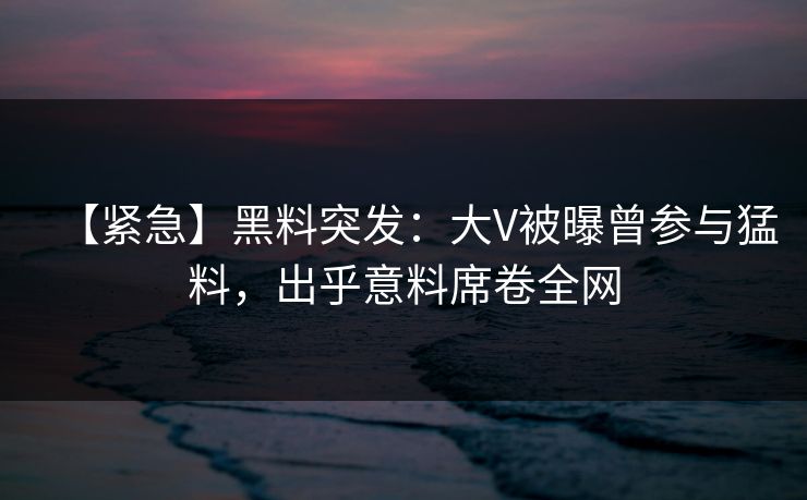 【紧急】黑料突发：大V被曝曾参与猛料，出乎意料席卷全网
