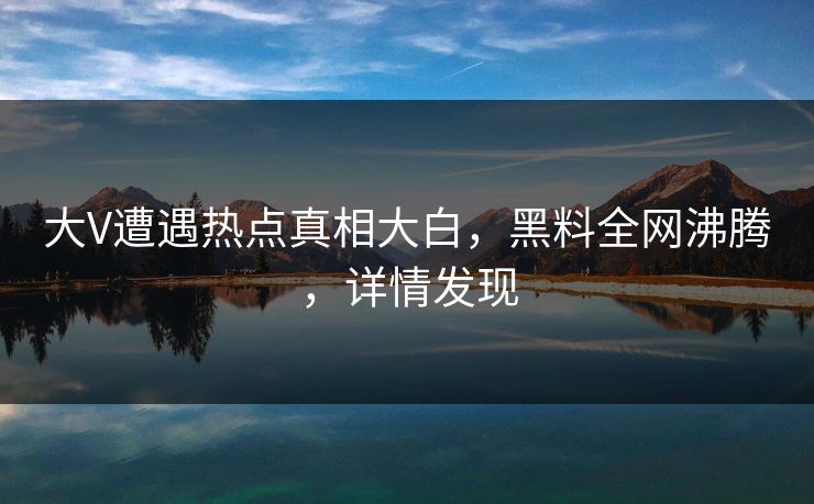 大V遭遇热点真相大白，黑料全网沸腾，详情发现