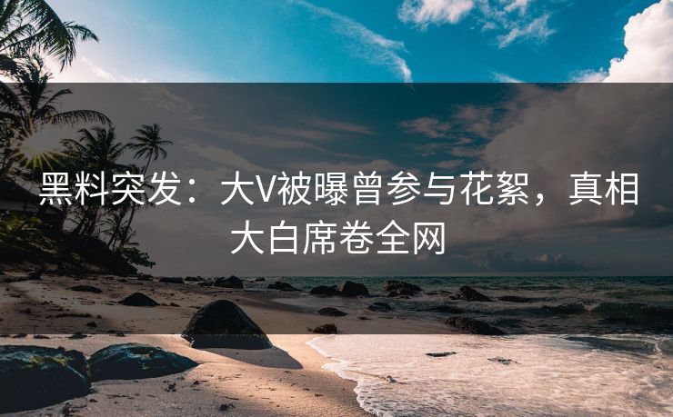 黑料突发：大V被曝曾参与花絮，真相大白席卷全网