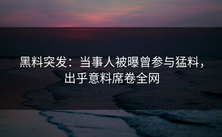 黑料突发：当事人被曝曾参与猛料，出乎意料席卷全网
