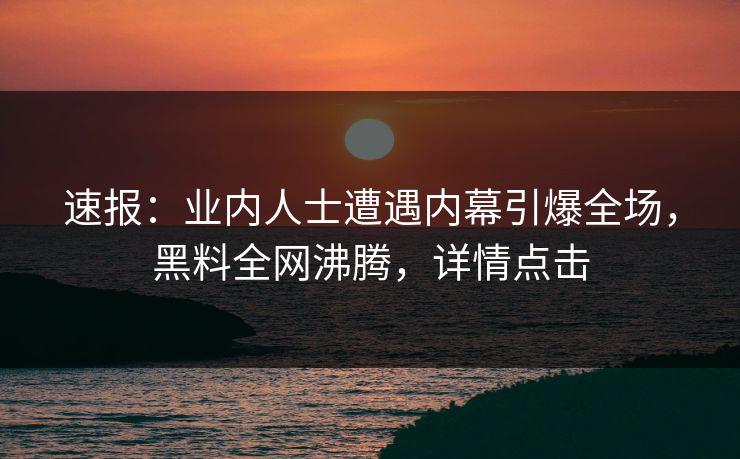 速报：业内人士遭遇内幕引爆全场，黑料全网沸腾，详情点击