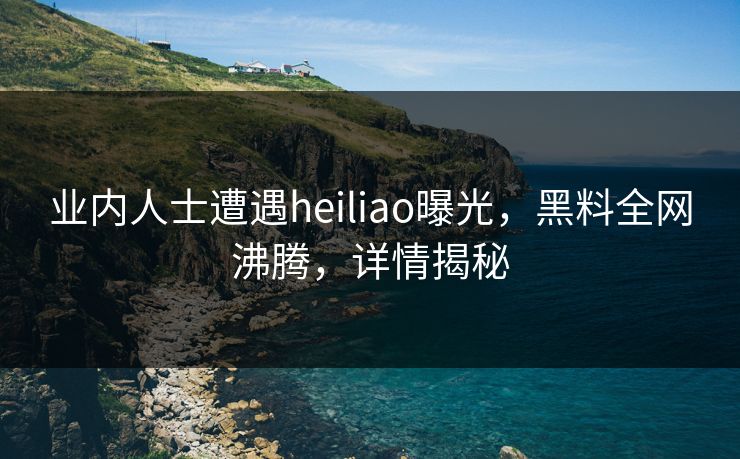 业内人士遭遇heiliao曝光，黑料全网沸腾，详情揭秘