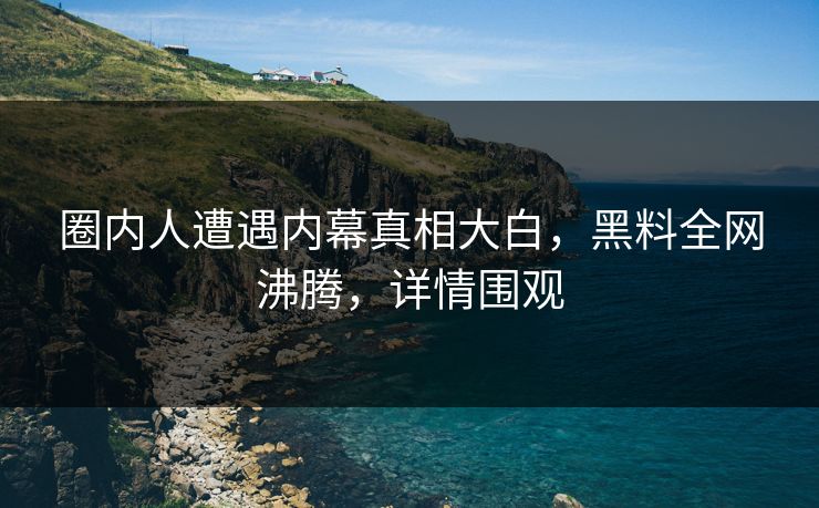 圈内人遭遇内幕真相大白，黑料全网沸腾，详情围观