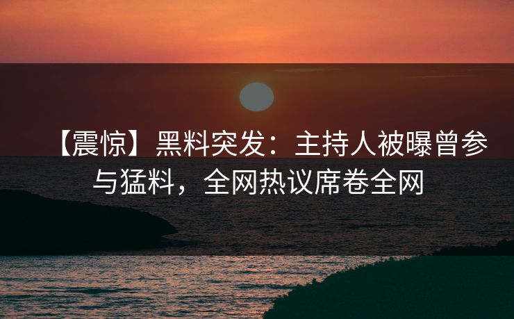 【震惊】黑料突发：主持人被曝曾参与猛料，全网热议席卷全网