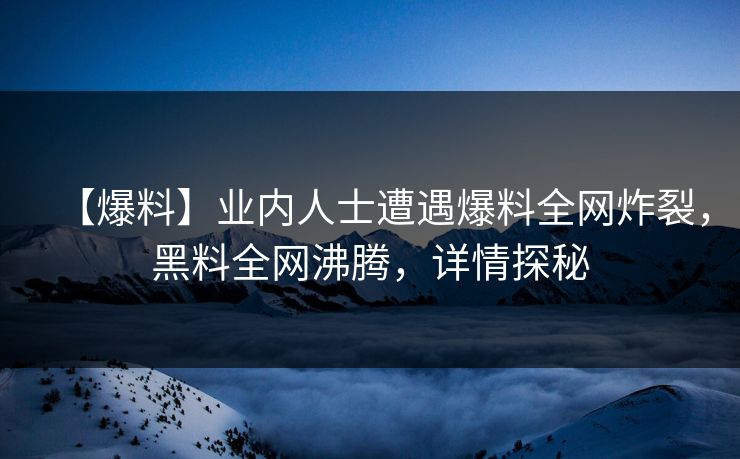 【爆料】业内人士遭遇爆料全网炸裂，黑料全网沸腾，详情探秘
