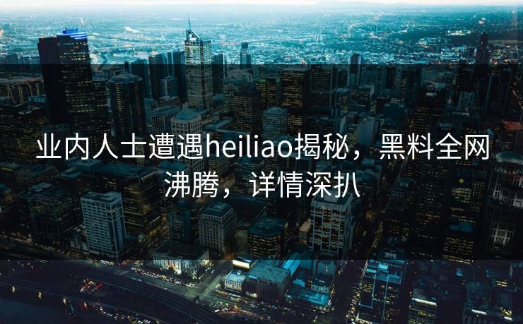 业内人士遭遇heiliao揭秘，黑料全网沸腾，详情深扒