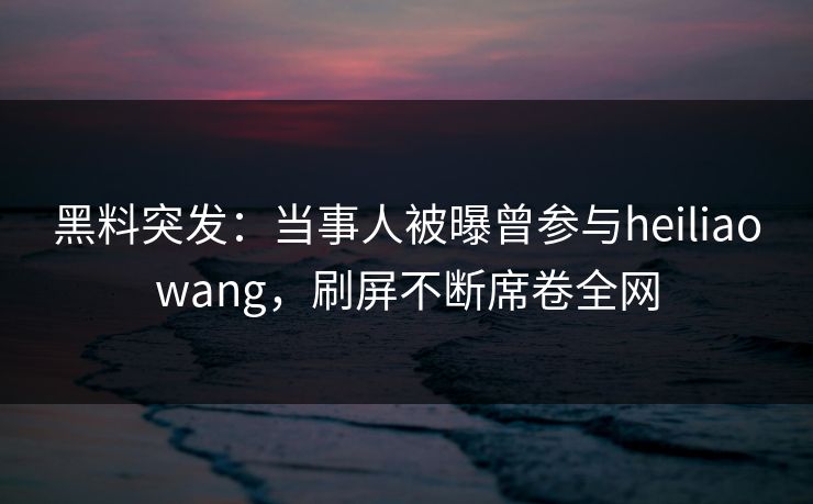 黑料突发：当事人被曝曾参与heiliaowang，刷屏不断席卷全网