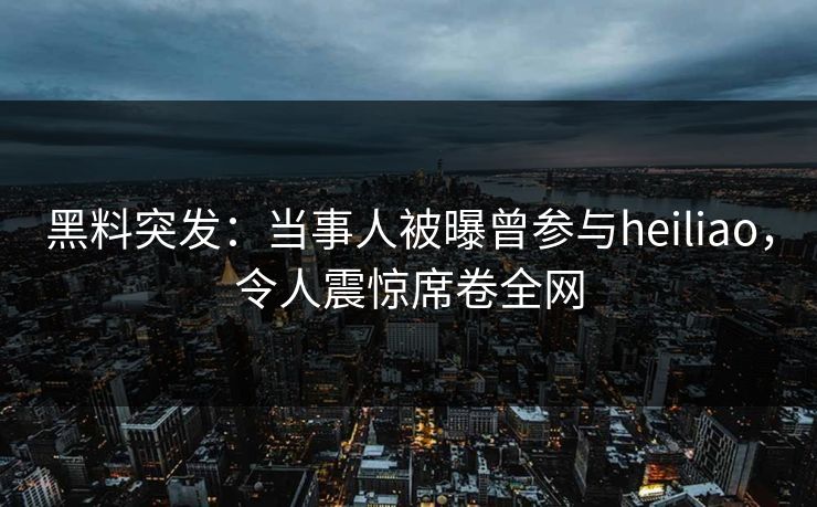 黑料突发：当事人被曝曾参与heiliao，令人震惊席卷全网