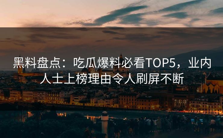 黑料盘点：吃瓜爆料必看TOP5，业内人士上榜理由令人刷屏不断