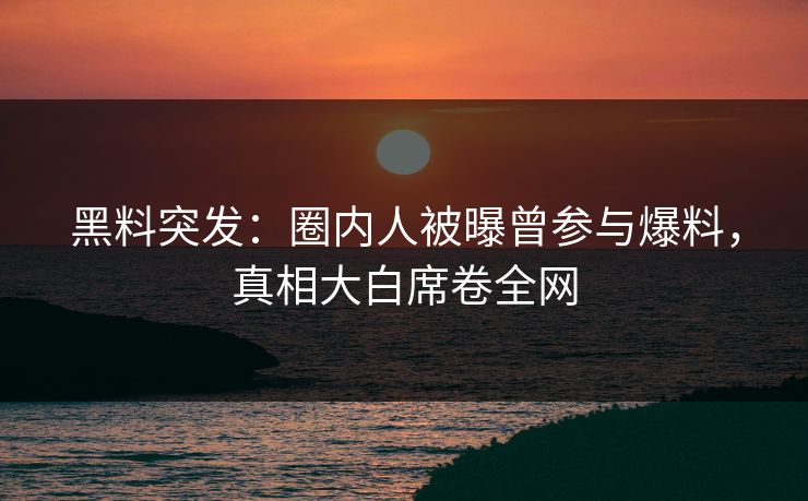 黑料突发：圈内人被曝曾参与爆料，真相大白席卷全网  第1张