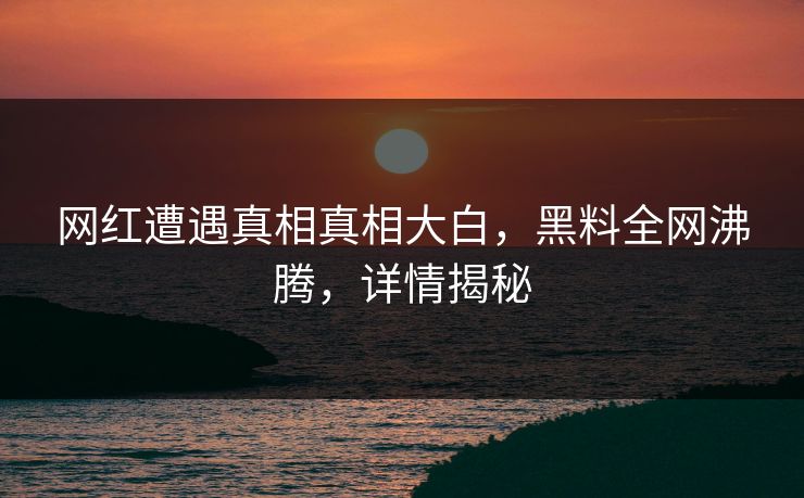网红遭遇真相真相大白，黑料全网沸腾，详情揭秘