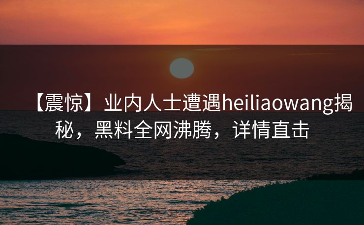 【震惊】业内人士遭遇heiliaowang揭秘，黑料全网沸腾，详情直击