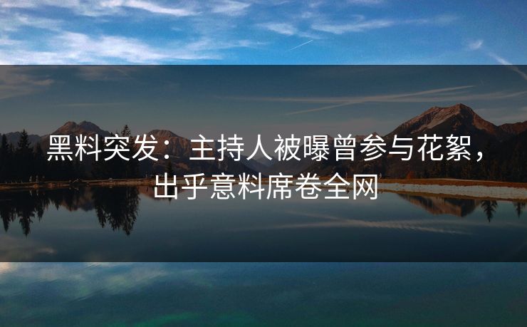 黑料突发：主持人被曝曾参与花絮，出乎意料席卷全网