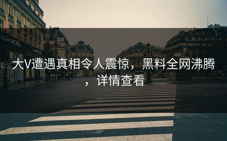 大V遭遇真相令人震惊，黑料全网沸腾，详情查看