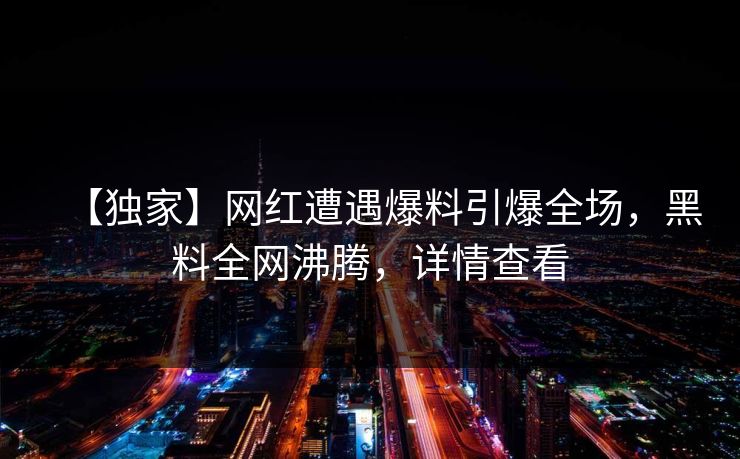 【独家】网红遭遇爆料引爆全场，黑料全网沸腾，详情查看