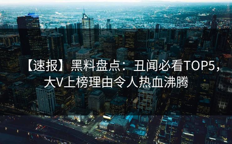 【速报】黑料盘点：丑闻必看TOP5，大V上榜理由令人热血沸腾