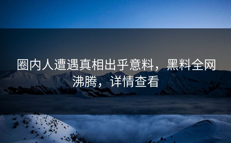 圈内人遭遇真相出乎意料，黑料全网沸腾，详情查看
