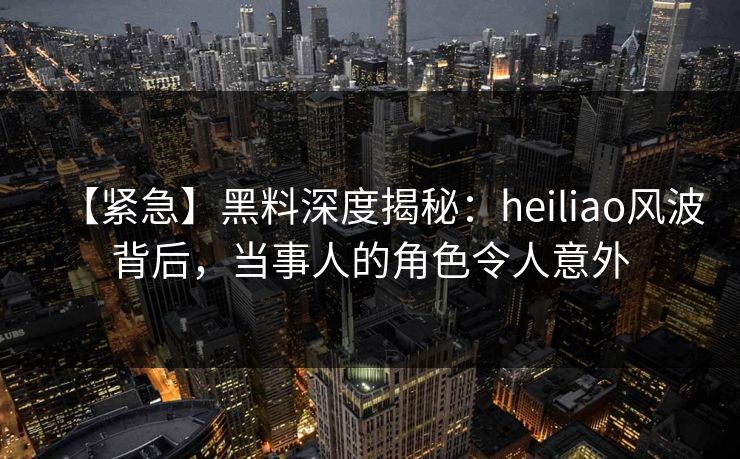 【紧急】黑料深度揭秘：heiliao风波背后，当事人的角色令人意外