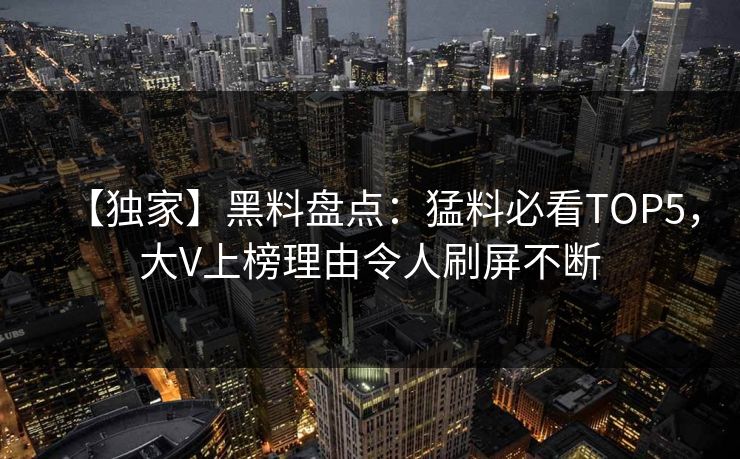 【独家】黑料盘点：猛料必看TOP5，大V上榜理由令人刷屏不断
