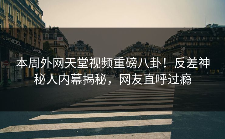 本周外网天堂视频重磅八卦！反差神秘人内幕揭秘，网友直呼过瘾  第1张