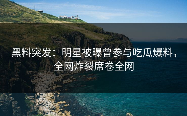 黑料突发：明星被曝曾参与吃瓜爆料，全网炸裂席卷全网
